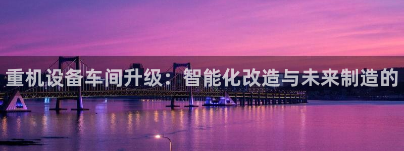 威九国际78：重机设备车间升级：智能化改造与未来制造的