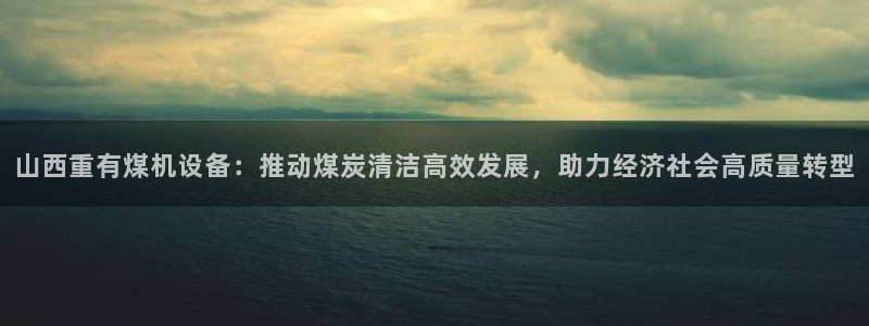 威九国际可以退钱吗怎么退：山西重有煤机设备：推动煤炭清洁高效