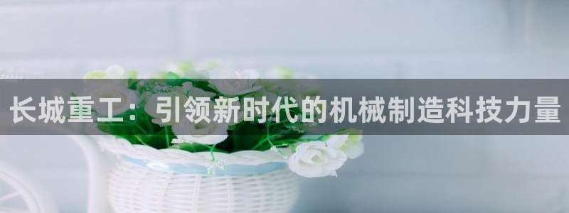 威九国际在哪里：长城重工：引领新时代的机械制造科技力量