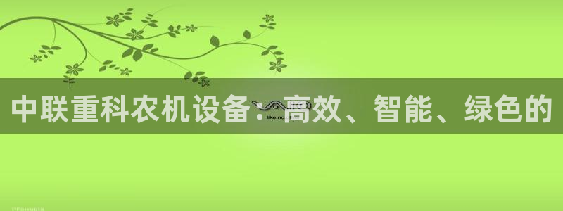 威九国际的金融服务怎么样：中联重科农机设备：高效、智能、绿色