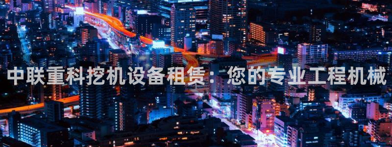 威九国际男演员：中联重科挖机设备租赁：您的专业工程机械